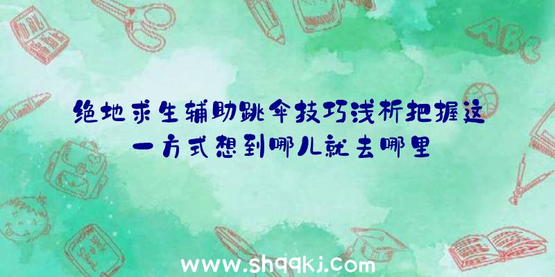 绝地求生辅助跳伞技巧浅析把握这一方式想到哪儿就去哪里