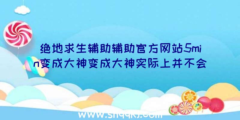 绝地求生辅助辅助官方网站5min变成大神变成大神实际上并不会太难