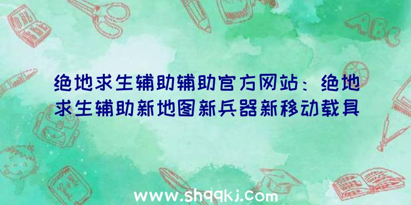 绝地求生辅助辅助官方网站：绝地求生辅助新地图新兵器新移动载具全集