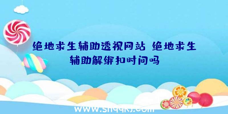 绝地求生辅助透视网站、绝地求生辅助解绑扣时间吗