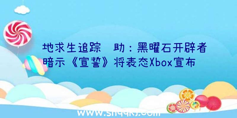 绝地求生追踪辅助：黑曜石开辟者暗示《宣誓》将表态Xbox宣布会称“天外世界”仅完成了题目