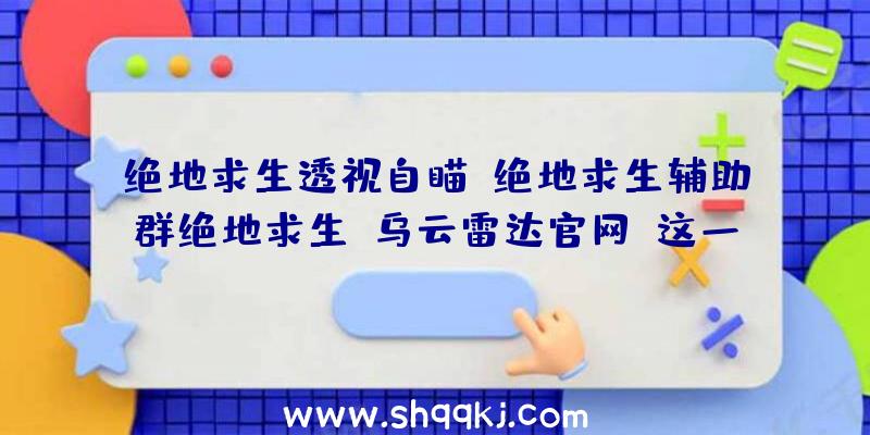 绝地求生透视自瞄,绝地求生辅助群绝地求生,乌云雷达官网（这一外挂软件可以透视图上全部的人,并标明的间距和血条,还适用）