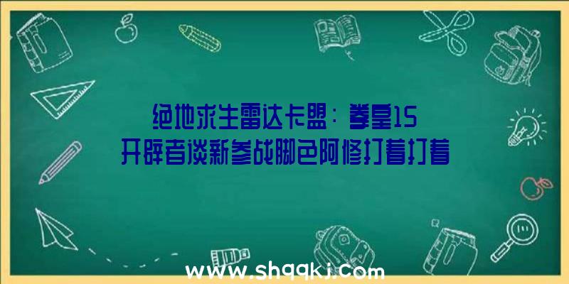 绝地求生雷达卡盟：《拳皇15》开辟者谈新参战脚色阿修打着打着就无敌了？