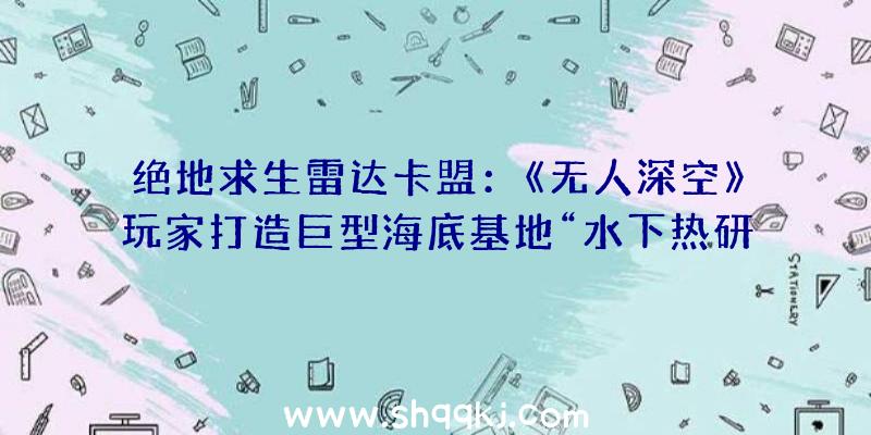 绝地求生雷达卡盟：《无人深空》玩家打造巨型海底基地“水下热研讨开展中间”管道纵横雄伟澎湃