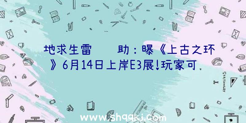 绝地求生雷达辅助：曝《上古之环》6月14日上岸E3展!玩家可本人发明脚色特点及特性