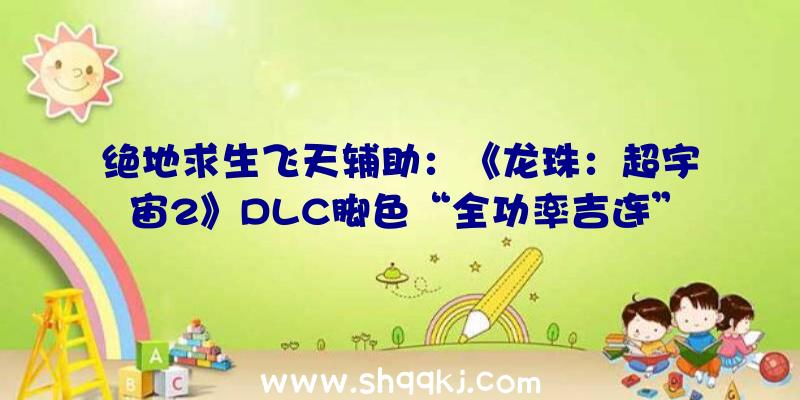 绝地求生飞天辅助：《龙珠：超宇宙2》DLC脚色“全功率吉连”PV发布!估计将于年内春季出售