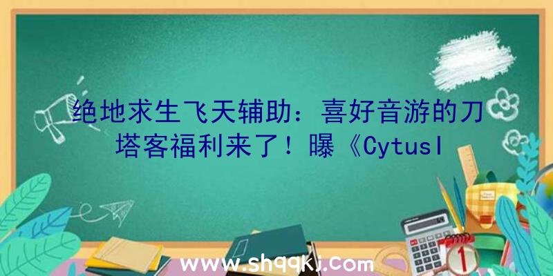 绝地求生飞天辅助：喜好音游的刀塔客福利来了！曝《CytusII》将会联动《明日方舟》