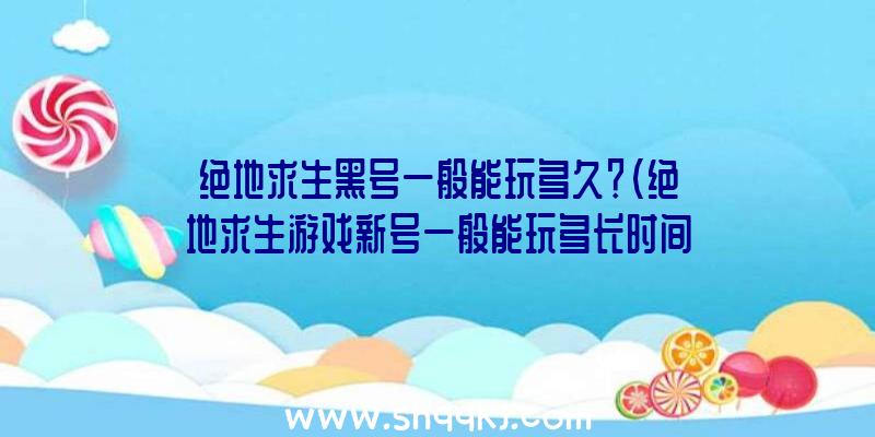 绝地求生黑号一般能玩多久？（绝地求生游戏新号一般能玩多长时间？）