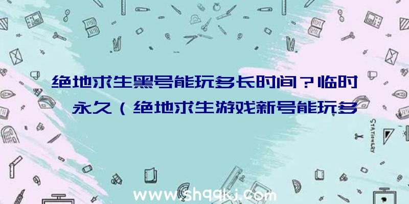 绝地求生黑号能玩多长时间？临时、永久（绝地求生游戏新号能玩多久？）