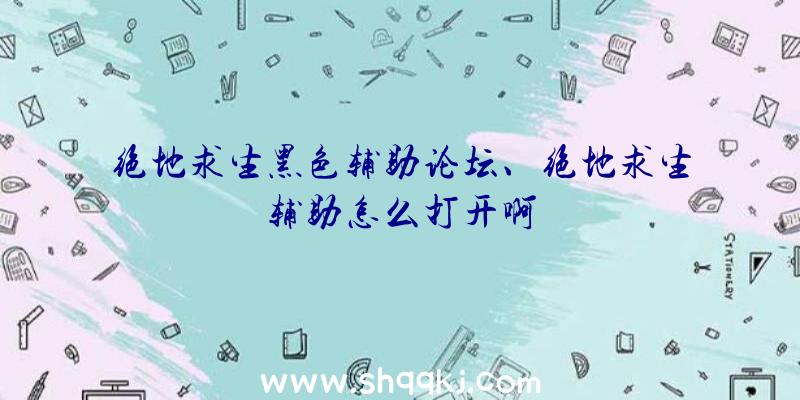 绝地求生黑色辅助论坛、绝地求生辅助怎么打开啊