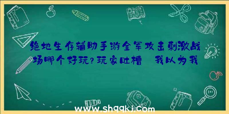 绝地生存辅助手游全军攻击刺激战场哪个好玩？玩家吐槽:我以为我