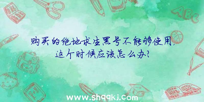 购买的绝地求生黑号不能够使用，这个时候应该怎么办？