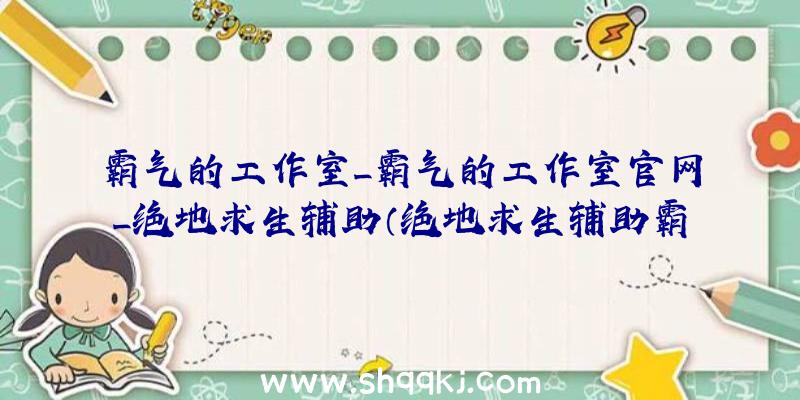 霸气的工作室_霸气的工作室官网_绝地求生辅助（绝地求生辅助霸气侧漏的个人工作室协助）