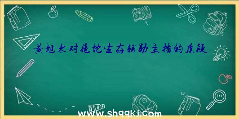 黄旭东对绝地生存辅助主播的质疑