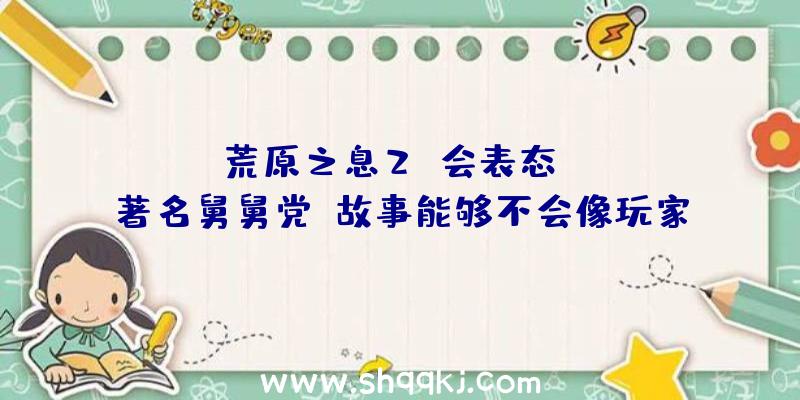 ：《荒原之息2》会表态TGA？著名舅舅党：故事能够不会像玩家想的那样开展