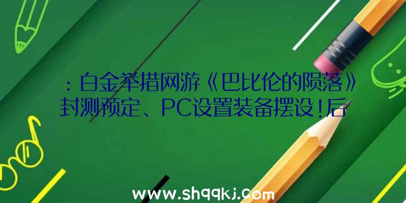 ：白金举措网游《巴比伦的陨落》封测预定、PC设置装备摆设!后续将会不时推出更新效劳